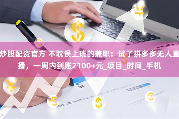 炒股配资官方 不耽误上班的兼职：试了拼多多无人直播，一周内到账2100+元_项目_时间_手机