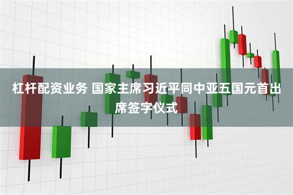 杠杆配资业务 国家主席习近平同中亚五国元首出席签字仪式