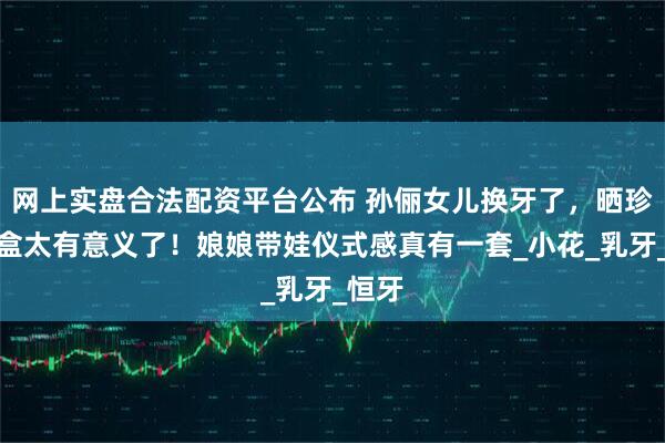 网上实盘合法配资平台公布 孙俪女儿换牙了，晒珍藏牙盒太有意义了！娘娘带娃仪式感真有一套_小花_乳牙_恒牙