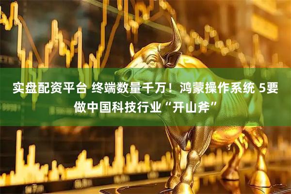 实盘配资平台 终端数量千万！鸿蒙操作系统 5要做中国科技行业“开山斧”