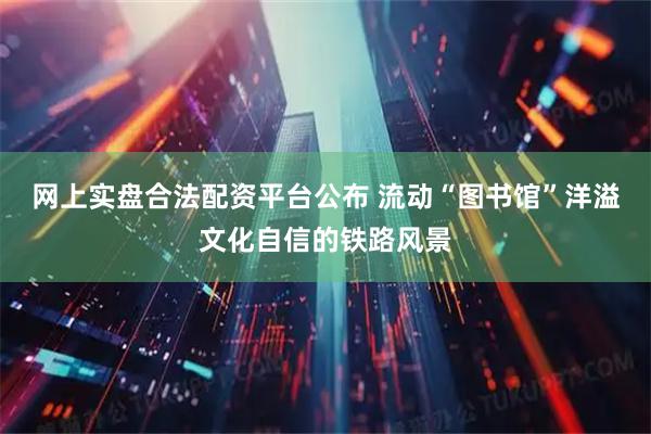 网上实盘合法配资平台公布 流动“图书馆”洋溢文化自信的铁路风景