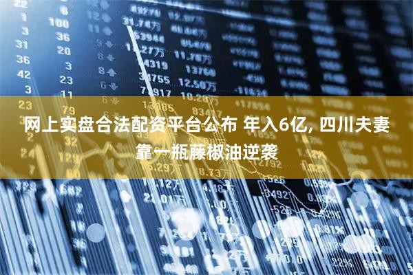 网上实盘合法配资平台公布 年入6亿, 四川夫妻靠一瓶藤椒油逆袭