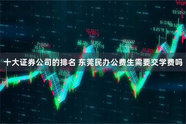十大证券公司的排名 东莞民办公费生需要交学费吗
