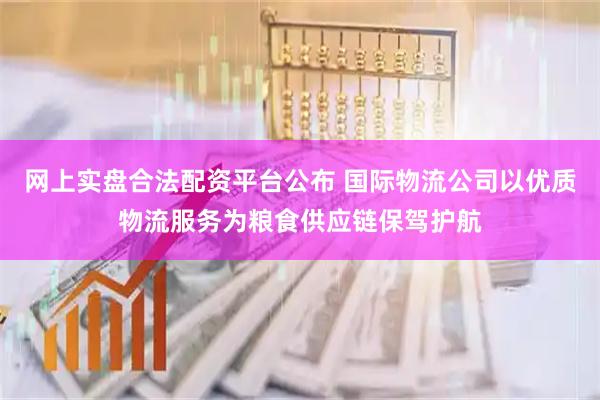 网上实盘合法配资平台公布 国际物流公司以优质物流服务为粮食供应链保驾护航