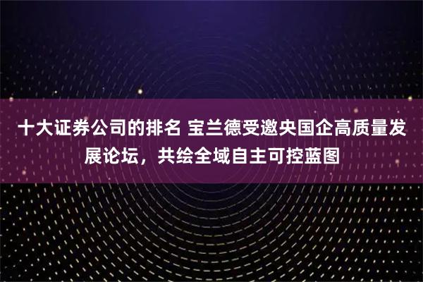 十大证券公司的排名 宝兰德受邀央国企高质量发展论坛，共绘全域自主可控蓝图