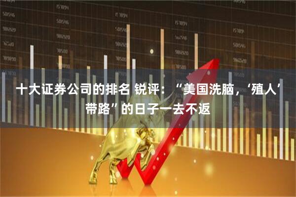 十大证券公司的排名 锐评：“美国洗脑，‘殖人’带路”的日子一去不返