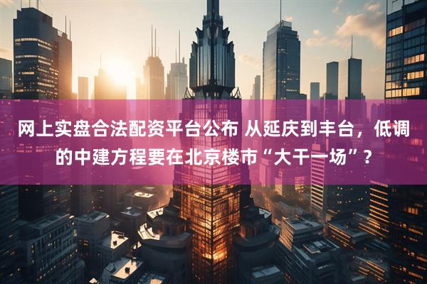网上实盘合法配资平台公布 从延庆到丰台，低调的中建方程要在北京楼市“大干一场”？