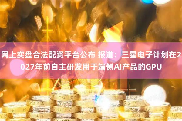 网上实盘合法配资平台公布 报道：三星电子计划在2027年前自主研发用于端侧AI产品的GPU