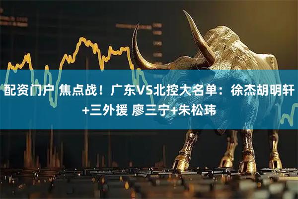 配资门户 焦点战！广东VS北控大名单：徐杰胡明轩+三外援 廖三宁+朱松玮