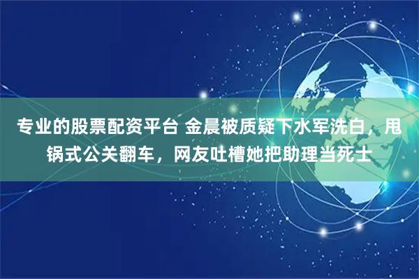 专业的股票配资平台 金晨被质疑下水军洗白，甩锅式公关翻车，网友吐槽她把助理当死士