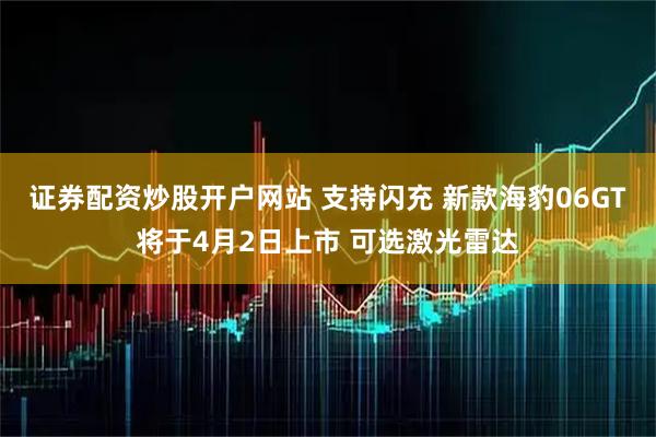 证券配资炒股开户网站 支持闪充 新款海豹06GT将于4月2日上市 可选激光雷达