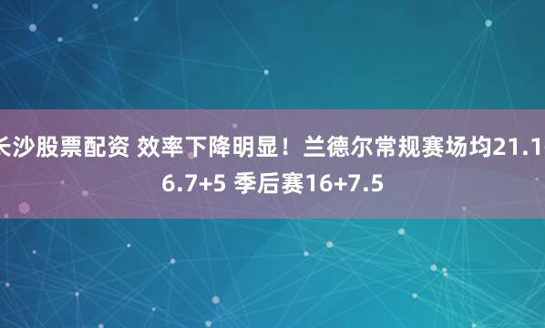 长沙股票配资 效率下降明显！兰德尔常规赛场均21.1+6.7+5 季后赛16+7.5
