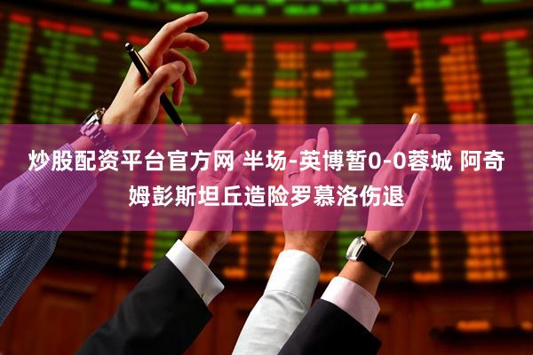 炒股配资平台官方网 半场-英博暂0-0蓉城 阿奇姆彭斯坦丘造险罗慕洛伤退
