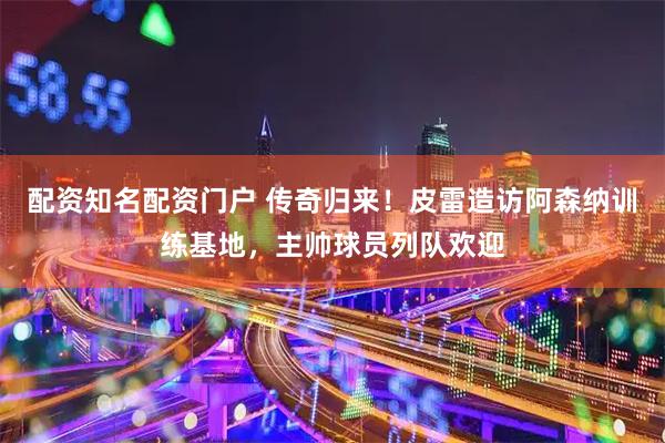 配资知名配资门户 传奇归来！皮雷造访阿森纳训练基地，主帅球员列队欢迎