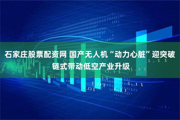 石家庄股票配资网 国产无人机“动力心脏”迎突破 链式带动低空产业升级