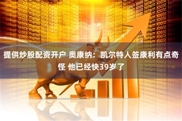 提供炒股配资开户 奥康纳：凯尔特人签康利有点奇怪 他已经快39岁了