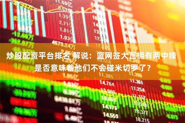 炒股配资平台排名 解说：篮网签大瓦拥有两中锋 是否意味着他们不会碰米切罗了？