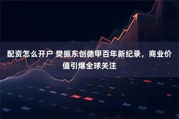 配资怎么开户 樊振东创德甲百年新纪录，商业价值引爆全球关注
