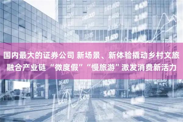 国内最大的证券公司 新场景、新体验撬动乡村文旅融合产业链 “微度假”“慢旅游”激发消费新活力